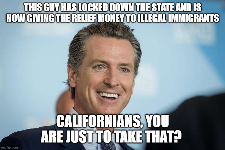 Gavin Newsom | THIS GUY HAS LOCKED DOWN THE STATE AND IS NOW GIVING THE RELIEF MONEY TO ILLEGAL IMMIGRANTS; CALIFORNIANS, YOU ARE JUST TO TAKE THAT? | image tagged in gavin newsom | made w/ Imgflip meme maker