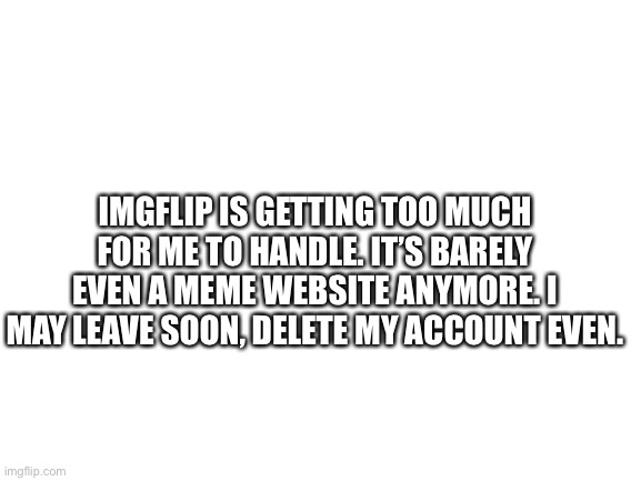 Ugh... | IMGFLIP IS GETTING TOO MUCH FOR ME TO HANDLE. IT’S BARELY EVEN A MEME WEBSITE ANYMORE. I MAY LEAVE SOON, DELETE MY ACCOUNT EVEN. | image tagged in blank white template | made w/ Imgflip meme maker