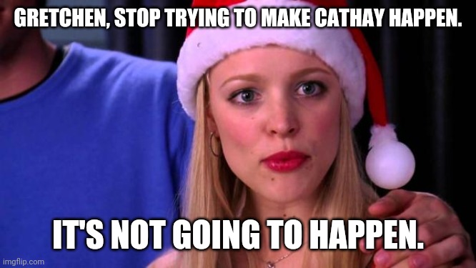 Stop Trying to Make Fetch Happen | GRETCHEN, STOP TRYING TO MAKE CATHAY HAPPEN. IT'S NOT GOING TO HAPPEN. | image tagged in stop trying to make fetch happen | made w/ Imgflip meme maker