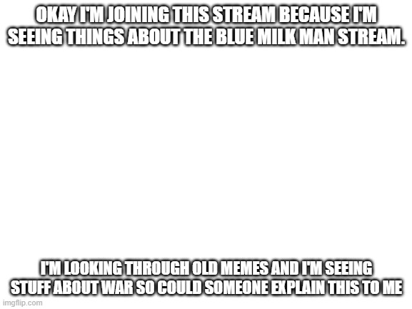 Honestly don't know what's going on | OKAY I'M JOINING THIS STREAM BECAUSE I'M SEEING THINGS ABOUT THE BLUE MILK MAN STREAM. I'M LOOKING THROUGH OLD MEMES AND I'M SEEING STUFF ABOUT WAR SO COULD SOMEONE EXPLAIN THIS TO ME | image tagged in blank white template | made w/ Imgflip meme maker