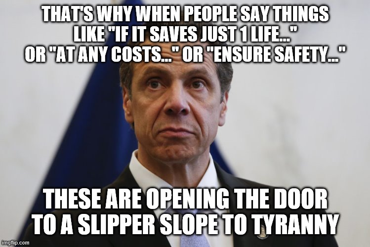 Andrew Cuomo | THAT'S WHY WHEN PEOPLE SAY THINGS LIKE "IF IT SAVES JUST 1 LIFE..." OR "AT ANY COSTS..." OR "ENSURE SAFETY..." THESE ARE OPENING THE DOOR TO | image tagged in andrew cuomo | made w/ Imgflip meme maker