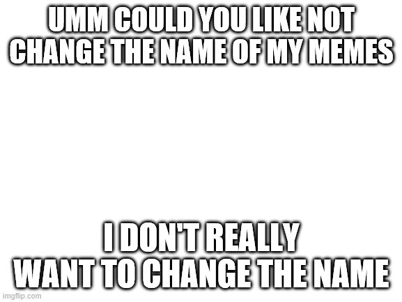 why though? | UMM COULD YOU LIKE NOT CHANGE THE NAME OF MY MEMES; I DON'T REALLY WANT TO CHANGE THE NAME | image tagged in blank white template | made w/ Imgflip meme maker
