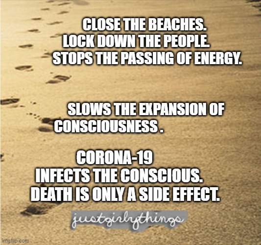 girly beach | CLOSE THE BEACHES.  LOCK DOWN THE PEOPLE.       
 STOPS THE PASSING OF ENERGY.                                   
                 SLOWS THE EXPANSION OF CONSCIOUSNESS . CORONA-19         INFECTS THE CONSCIOUS.      DEATH IS ONLY A SIDE EFFECT. | image tagged in girly beach | made w/ Imgflip meme maker