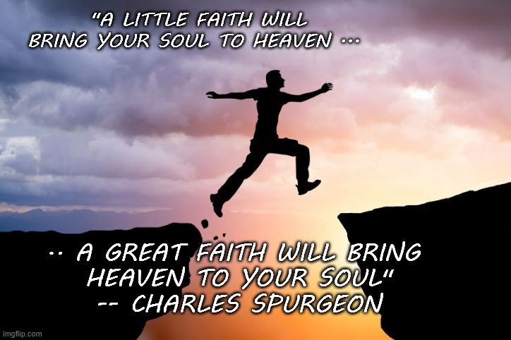 Heaven Faith | "A LITTLE FAITH WILL BRING YOUR SOUL TO HEAVEN ... .. A GREAT FAITH WILL BRING 
HEAVEN TO YOUR SOUL"

-- CHARLES SPURGEON | image tagged in religion,spiritual,christian,inspirational quote | made w/ Imgflip meme maker