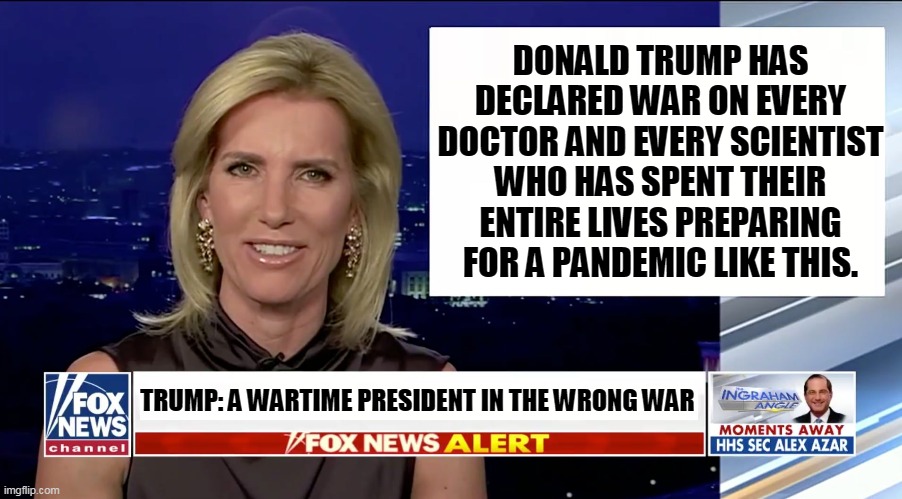 If you think Trump knows better than Fauci, you're wrong. If you think you know better than Fauci, you're out of your mind. | DONALD TRUMP HAS DECLARED WAR ON EVERY DOCTOR AND EVERY SCIENTIST WHO HAS SPENT THEIR ENTIRE LIVES PREPARING FOR A PANDEMIC LIKE THIS. TRUMP: A WARTIME PRESIDENT IN THE WRONG WAR | image tagged in laura ingraham is a blank,war,doctors,scientists,trump,ignorance | made w/ Imgflip meme maker