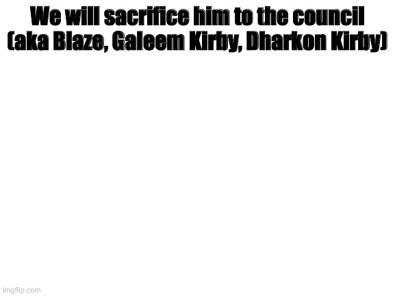 Blank White Template | We will sacrifice him to the council (aka Blaze, Galeem Kirby, Dharkon Kirby) | image tagged in blank white template | made w/ Imgflip meme maker