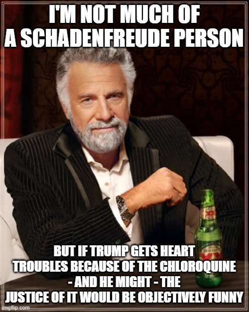 The Most Interesting Man In The World Meme | I'M NOT MUCH OF A SCHADENFREUDE PERSON; BUT IF TRUMP GETS HEART TROUBLES BECAUSE OF THE CHLOROQUINE - AND HE MIGHT - THE JUSTICE OF IT WOULD BE OBJECTIVELY FUNNY | image tagged in memes,the most interesting man in the world | made w/ Imgflip meme maker