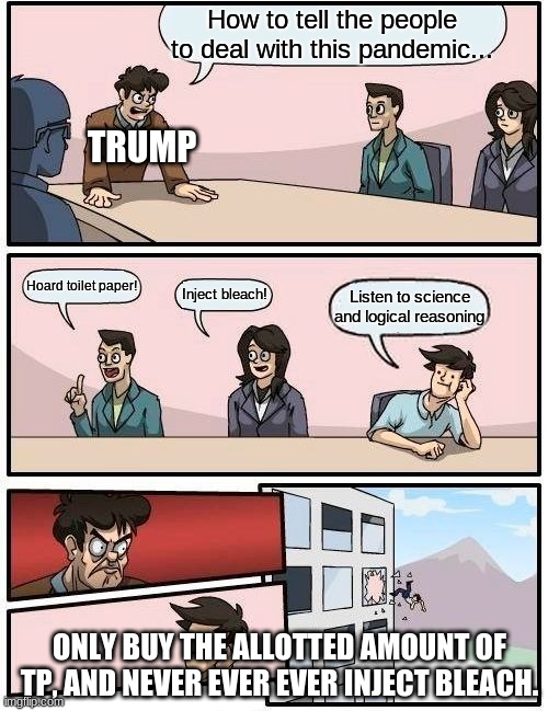 Trump has never looked more incompetent. | How to tell the people to deal with this pandemic... TRUMP; Hoard toilet paper! Inject bleach! Listen to science and logical reasoning; ONLY BUY THE ALLOTTED AMOUNT OF TP, AND NEVER EVER EVER INJECT BLEACH. | image tagged in memes,boardroom meeting suggestion | made w/ Imgflip meme maker