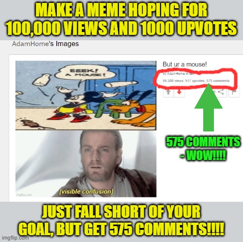 Is this an all-time record for number of comments for an imgflip meme?!?!?! | MAKE A MEME HOPING FOR 100,000 VIEWS AND 1000 UPVOTES; 575 COMMENTS - WOW!!!! JUST FALL SHORT OF YOUR GOAL, BUT GET 575 COMMENTS!!!! | image tagged in comments,views,upvotes,funny memes,memes,confusion | made w/ Imgflip meme maker