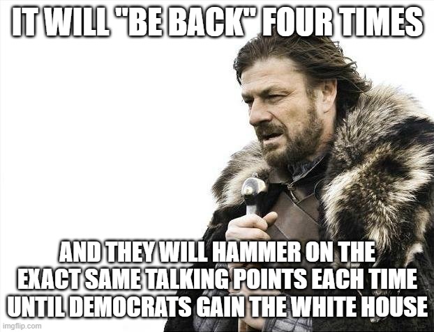 Brace Yourselves X is Coming Meme | IT WILL "BE BACK" FOUR TIMES AND THEY WILL HAMMER ON THE EXACT SAME TALKING POINTS EACH TIME UNTIL DEMOCRATS GAIN THE WHITE HOUSE | image tagged in memes,brace yourselves x is coming | made w/ Imgflip meme maker