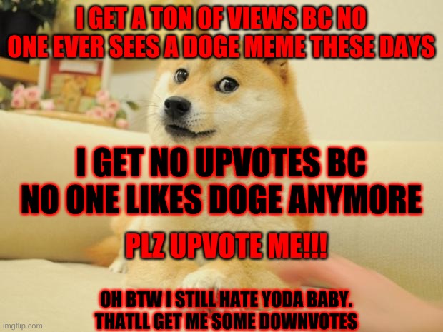 Doge 2 Meme | I GET A TON OF VIEWS BC NO ONE EVER SEES A DOGE MEME THESE DAYS; I GET NO UPVOTES BC NO ONE LIKES DOGE ANYM0RE; PLZ UPVOTE ME!!! OH BTW I STILL HATE YODA BABY.

THATLL GET ME SOME DOWNVOTES | image tagged in memes,doge 2 | made w/ Imgflip meme maker