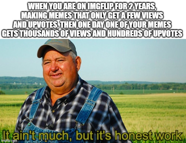 It ain't much, but it's honest work | WHEN YOU ARE ON IMGFLIP FOR 2 YEARS, MAKING MEMES THAT ONLY GET A FEW VIEWS AND UPVOTES, THEN ONE DAY ONE OF YOUR MEMES GETS THOUSANDS OF VIEWS AND HUNDREDS OF UPVOTES | image tagged in it ain't much but it's honest work,memes,funny memes | made w/ Imgflip meme maker