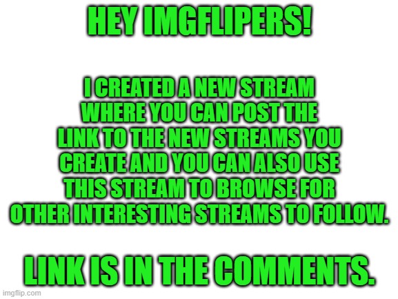 Blank White Template | HEY IMGFLIPERS! I CREATED A NEW STREAM WHERE YOU CAN POST THE LINK TO THE NEW STREAMS YOU CREATE AND YOU CAN ALSO USE THIS STREAM TO BROWSE FOR OTHER INTERESTING STREAMS TO FOLLOW. LINK IS IN THE COMMENTS. | image tagged in blank white template | made w/ Imgflip meme maker