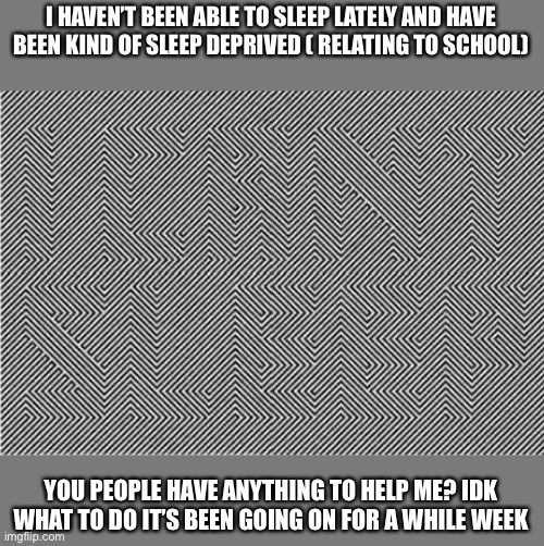 I HAVEN’T BEEN ABLE TO SLEEP LATELY AND HAVE BEEN KIND OF SLEEP DEPRIVED ( RELATING TO SCHOOL); YOU PEOPLE HAVE ANYTHING TO HELP ME? IDK WHAT TO DO IT’S BEEN GOING ON FOR A WHILE WEEK | made w/ Imgflip meme maker