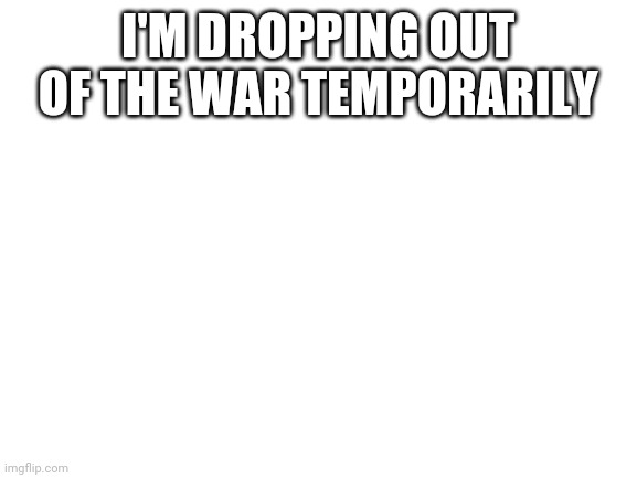 Blank White Template | I'M DROPPING OUT OF THE WAR TEMPORARILY | image tagged in blank white template | made w/ Imgflip meme maker