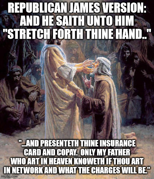 Republican James Bible | REPUBLICAN JAMES VERSION:
AND HE SAITH UNTO HIM "STRETCH FORTH THINE HAND.."; "...AND PRESENTETH THINE INSURANCE CARD AND COPAY.  ONLY MY FATHER WHO ART IN HEAVEN KNOWETH IF THOU ART IN NETWORK AND WHAT THE CHARGES WILL BE." | image tagged in jesus healing blind man,healthcare,health insurance,christianity,christian | made w/ Imgflip meme maker