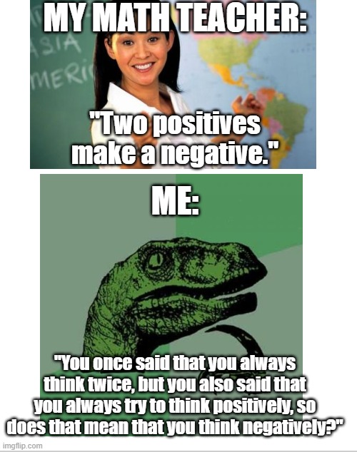 It's True Tho | MY MATH TEACHER:; "Two positives make a negative."; ME:; "You once said that you always think twice, but you also said that you always try to think positively, so does that mean that you think negatively?" | image tagged in memes,philosoraptor,unhelpful high school teacher | made w/ Imgflip meme maker