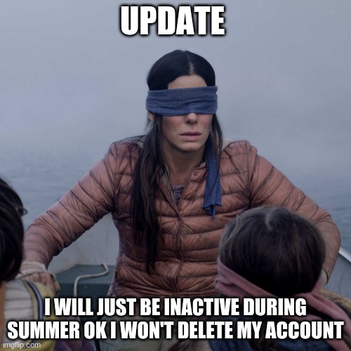 Bird Box Meme | UPDATE; I WILL JUST BE INACTIVE DURING SUMMER OK I WON'T DELETE MY ACCOUNT | image tagged in memes,bird box | made w/ Imgflip meme maker