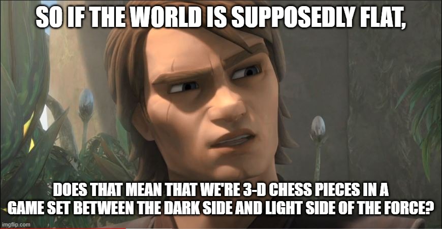 Anakin Questions Reality | SO IF THE WORLD IS SUPPOSEDLY FLAT, DOES THAT MEAN THAT WE'RE 3-D CHESS PIECES IN A GAME SET BETWEEN THE DARK SIDE AND LIGHT SIDE OF THE FORCE? | image tagged in anakin questions reality | made w/ Imgflip meme maker