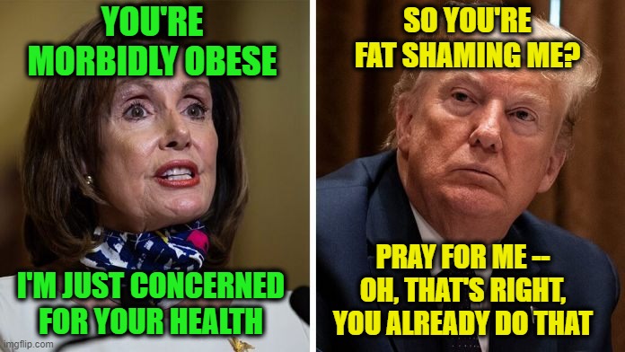 Pelosi Offers Free Health Advice to President | YOU'RE MORBIDLY OBESE; SO YOU'RE FAT SHAMING ME? PRAY FOR ME -- OH, THAT'S RIGHT, YOU ALREADY DO THAT; I'M JUST CONCERNED FOR YOUR HEALTH | image tagged in nancy pelosi,president trump,covid-19,hydroxychloroquine | made w/ Imgflip meme maker