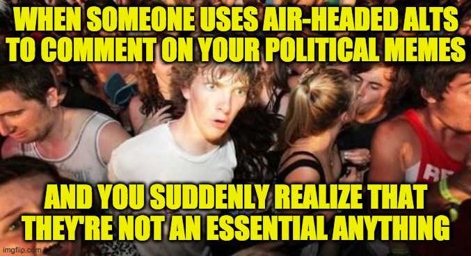 Essentially useless  ( : | WHEN SOMEONE USES AIR-HEADED ALTS
TO COMMENT ON YOUR POLITICAL MEMES; AND YOU SUDDENLY REALIZE THAT THEY'RE NOT AN ESSENTIAL ANYTHING | image tagged in memes,sudden clarity clarence,alts | made w/ Imgflip meme maker
