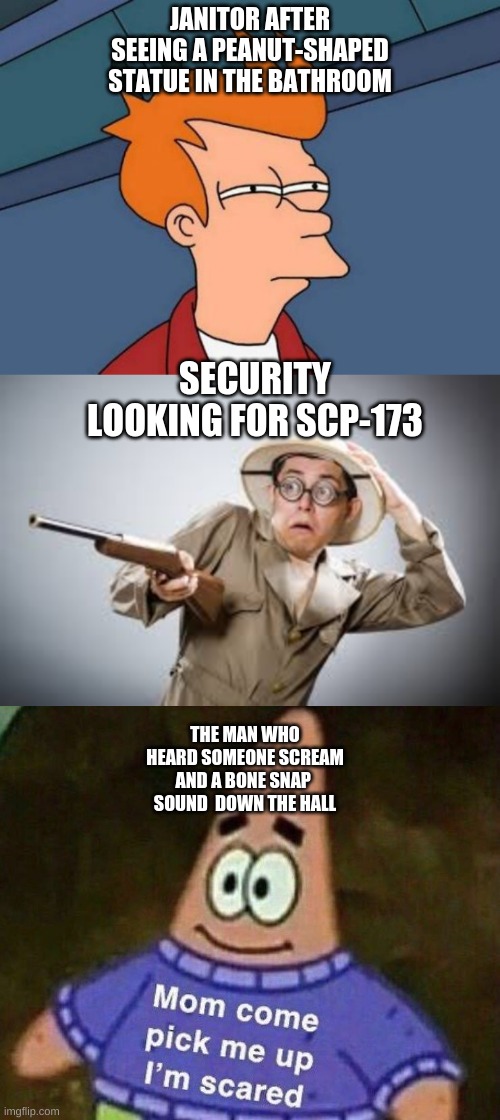 SCP breach | JANITOR AFTER SEEING A PEANUT-SHAPED STATUE IN THE BATHROOM; SECURITY LOOKING FOR SCP-173; THE MAN WHO HEARD SOMEONE SCREAM AND A BONE SNAP 
SOUND  DOWN THE HALL | image tagged in memes,futurama fry,please help me,scp | made w/ Imgflip meme maker
