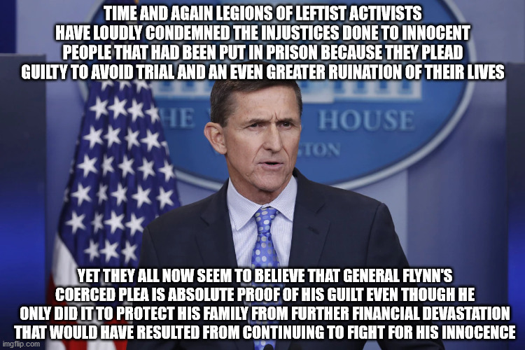 He was framed | TIME AND AGAIN LEGIONS OF LEFTIST ACTIVISTS HAVE LOUDLY CONDEMNED THE INJUSTICES DONE TO INNOCENT PEOPLE THAT HAD BEEN PUT IN PRISON BECAUSE THEY PLEAD GUILTY TO AVOID TRIAL AND AN EVEN GREATER RUINATION OF THEIR LIVES; YET THEY ALL NOW SEEM TO BELIEVE THAT GENERAL FLYNN'S COERCED PLEA IS ABSOLUTE PROOF OF HIS GUILT EVEN THOUGH HE ONLY DID IT TO PROTECT HIS FAMILY FROM FURTHER FINANCIAL DEVASTATION THAT WOULD HAVE RESULTED FROM CONTINUING TO FIGHT FOR HIS INNOCENCE | image tagged in general flynn | made w/ Imgflip meme maker