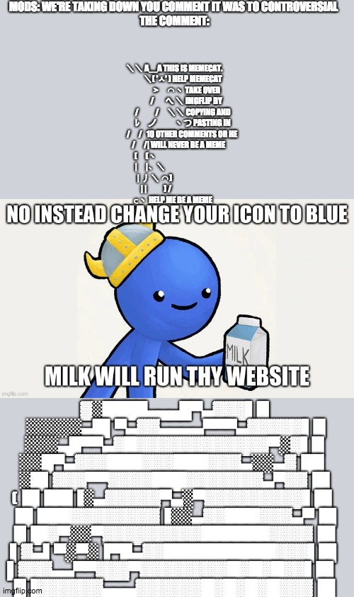 Instead milk man | MODS: WE'RE TAKING DOWN YOU COMMENT IT WAS TO CONTROVERSIAL 
THE COMMENT:; ＼＼ Λ＿Λ THIS IS MEMECAT.
　　 ＼( 'ㅅ' ) HELP MEMECAT
　　　 >　⌒ヽ TAKE OVER
　　　/ 　 へ ＼ IMGFLIP BY
　　 /　　/　＼＼ COPYING AND
　　 ﾚ　ノ　　 ヽつ PASTING IN
　　/　/   10 OTHER COMMENTS OR HE
　 /　/| WILL NEVER BE A MEME
　(　(ヽ                                           
　|　|、＼                                     
　| 丿 ＼ ⌒)                               
　| |　　) /                             
⊂ヽ HELP ME BE A MEME; ▓░████▄▄▄█▀▄▓▓▓▌█  ░░░░░▄█▌▀▄▓▓▄▄▄▄▀▀▀▄▓▓▓▓▓▌█ ░░░▄█▀▀▄▓█▓▓▓▓▓▓▓▓▓▓▓▓▀░▓▌█ ░░█▀▄▓▓▓███▓▓▓███▓▓▓▄░░▄▓▐█▌ ░█▌▓▓▓▀▀▓▓▓▓███▓▓▓▓▓▓▓▄▀▓▓▐█ (▐█▐██▐░▄▓▓▓▓▓▀▄░▀▓▓▓▓▓▓▓▓▓▌█▌  █▌███▓▓▓▓▓▓▓▓▐░░▄▓▓███▓▓▓▄▀▐█ █▐█▓▀░░▀▓▓▓▓▓▓▓▓▓██████▓▓▓▓▐█  ▌▓▄▌▀░▀░▐▀█▄▓▓██████████▓▓▓▌█▌ ▌▓▓▓▄▄▀▀▓▓▓▀▓▓▓▓▓▓▓▓█▓█▓█▓▓▌█▌ 
█▐▓▓▓▓▓▓▄▄▄▓▓▓▓▓▓█▓█▓█▓█▓▓▓▐█ | image tagged in instead milk man | made w/ Imgflip meme maker