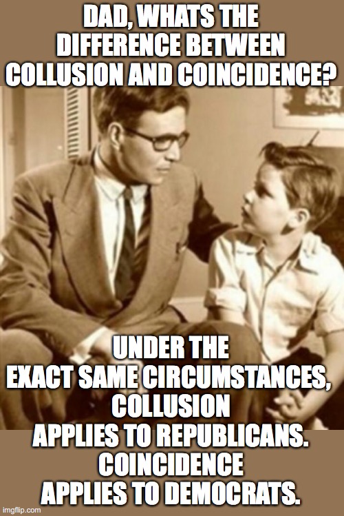 Junior finally understands the difference ... | DAD, WHATS THE DIFFERENCE BETWEEN COLLUSION AND COINCIDENCE? UNDER THE EXACT SAME CIRCUMSTANCES, 
COLLUSION APPLIES TO REPUBLICANS.
COINCIDENCE APPLIES TO DEMOCRATS. | image tagged in collusion hoax,coincidence i think not,republicans,democrats,liberal hypocrisy | made w/ Imgflip meme maker