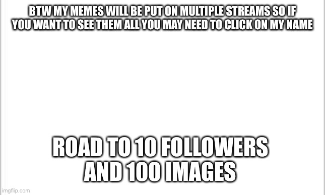 white background | BTW MY MEMES WILL BE PUT ON MULTIPLE STREAMS SO IF YOU WANT TO SEE THEM ALL YOU MAY NEED TO CLICK ON MY NAME; ROAD TO 10 FOLLOWERS 
AND 100 IMAGES | image tagged in white background | made w/ Imgflip meme maker