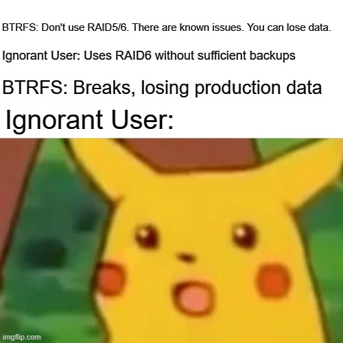 Surprised Pikachu Meme | BTRFS: Don't use RAID5/6. There are known issues. You can lose data. Ignorant User: Uses RAID6 without sufficient backups; BTRFS: Breaks, losing production data; Ignorant User: | image tagged in memes,surprised pikachu | made w/ Imgflip meme maker