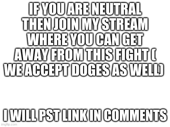 join stream | IF YOU ARE NEUTRAL THEN JOIN MY STREAM WHERE YOU CAN GET AWAY FROM THIS FIGHT ( WE ACCEPT DOGES AS WELL); I WILL PST LINK IN COMMENTS | image tagged in blank white template | made w/ Imgflip meme maker
