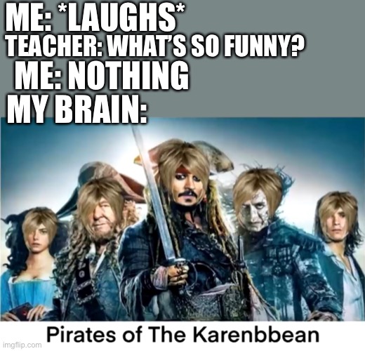 ME: *LAUGHS*; TEACHER: WHAT’S SO FUNNY? ME: NOTHING; MY BRAIN: | image tagged in pirates of the caribbean,memes,karen,funny,fun,meme | made w/ Imgflip meme maker