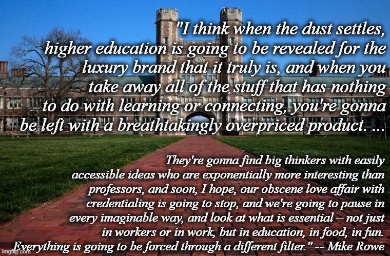 TL;DR - College is blinking expensive. Consider your options (and future) wisely. | "I think when the dust settles, higher education is going to be revealed for the luxury brand that it truly is, and when you take away all of the stuff that has nothing to do with learning or connecting, you're gonna be left with a breathtakingly overpriced product. ... They're gonna find big thinkers with easily accessible ideas who are exponentially more interesting than professors, and soon, I hope, our obscene love affair with credentialing is going to stop, and we're going to pause in every imaginable way, and look at what is essential – not just in workers or in work, but in education, in food, in fun. Everything is going to be forced through a different filter." -- Mike Rowe | image tagged in memes,college,expensive,trade schools,online,covid-19 | made w/ Imgflip meme maker