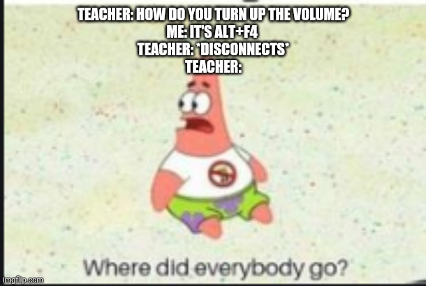 alone patrick | TEACHER: HOW DO YOU TURN UP THE VOLUME?
ME: IT'S ALT+F4 
TEACHER: *DISCONNECTS*
TEACHER: | image tagged in alone patrick | made w/ Imgflip meme maker