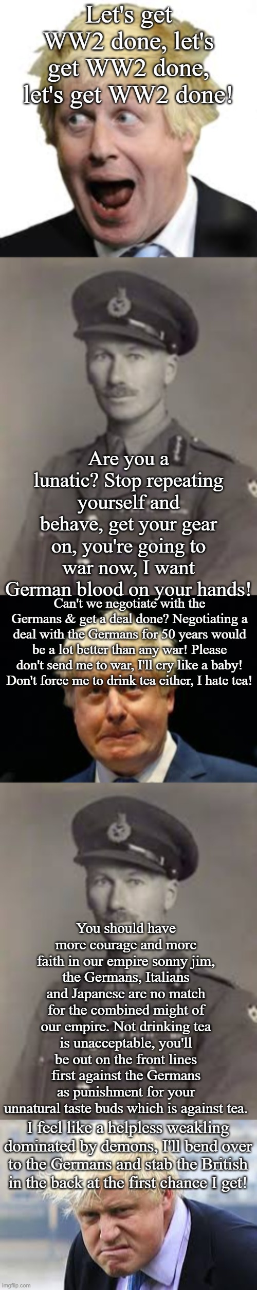 If Boris was in World War II | Let's get WW2 done, let's get WW2 done, let's get WW2 done! Are you a lunatic? Stop repeating yourself and behave, get your gear on, you're going to war now, I want German blood on your hands! Can't we negotiate with the Germans & get a deal done? Negotiating a deal with the Germans for 50 years would be a lot better than any war! Please don't send me to war, I'll cry like a baby! Don't force me to drink tea either, I hate tea! You should have more courage and more faith in our empire sonny jim, the Germans, Italians and Japanese are no match for the combined might of our empire. Not drinking tea is unacceptable, you'll be out on the front lines first against the Germans as punishment for your unnatural taste buds which is against tea. I feel like a helpless weakling dominated by demons, I'll bend over to the Germans and stab the British in the back at the first chance I get! | image tagged in world war 2,army,boris johnson,british,uk,britain | made w/ Imgflip meme maker