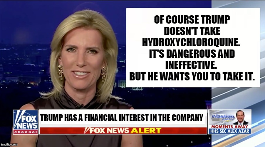 Even if you get a heart attack and die, Trump will profit from it. The man's greed knows no bounds. | OF COURSE TRUMP DOESN'T TAKE HYDROXYCHLOROQUINE. 
IT'S DANGEROUS AND INEFFECTIVE. 
BUT HE WANTS YOU TO TAKE IT. TRUMP HAS A FINANCIAL INTEREST IN THE COMPANY | image tagged in laura ingraham is a blank,trump,greed,murderer | made w/ Imgflip meme maker