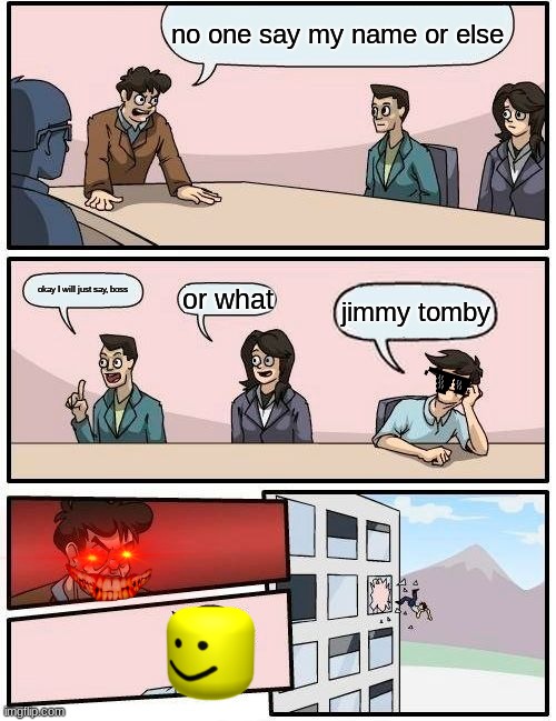 Boardroom Meeting Suggestion Meme | no one say my name or else; okay I will just say, boss; or what; jimmy tomby | image tagged in memes,boardroom meeting suggestion | made w/ Imgflip meme maker