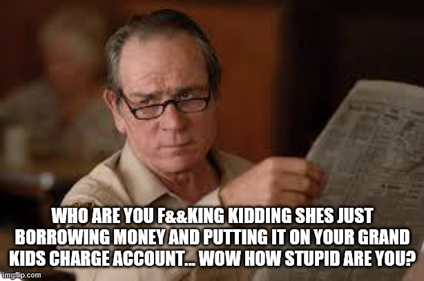no country for old men tommy lee jones | WHO ARE YOU F&&KING KIDDING SHES JUST BORROWING MONEY AND PUTTING IT ON YOUR GRAND KIDS CHARGE ACCOUNT... WOW HOW STUPID ARE YOU? | image tagged in no country for old men tommy lee jones | made w/ Imgflip meme maker