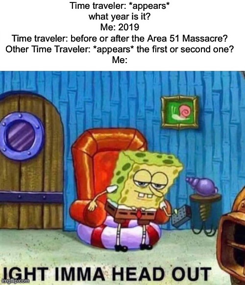 Run. | Time traveler: *appears* what year is it?
Me: 2019
Time traveler: before or after the Area 51 Massacre?
Other Time Traveler: *appears* the first or second one?
Me: | image tagged in memes,spongebob ight imma head out,time travel,area 51,storm area 51,2019 | made w/ Imgflip meme maker