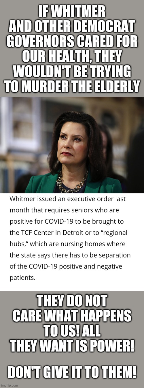 You can't tell me this isn't downright evil | IF WHITMER AND OTHER DEMOCRAT GOVERNORS CARED FOR OUR HEALTH, THEY WOULDN'T BE TRYING TO MURDER THE ELDERLY; THEY DO NOT CARE WHAT HAPPENS TO US! ALL THEY WANT IS POWER! DON'T GIVE IT TO THEM! | image tagged in politics | made w/ Imgflip meme maker