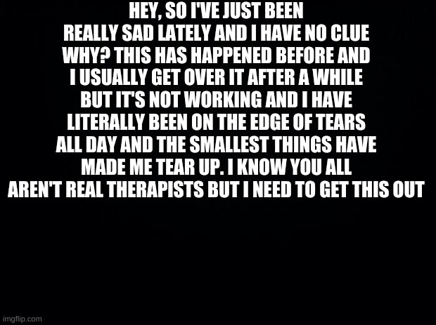 Yeah | HEY, SO I'VE JUST BEEN REALLY SAD LATELY AND I HAVE NO CLUE WHY? THIS HAS HAPPENED BEFORE AND I USUALLY GET OVER IT AFTER A WHILE BUT IT'S NOT WORKING AND I HAVE LITERALLY BEEN ON THE EDGE OF TEARS ALL DAY AND THE SMALLEST THINGS HAVE MADE ME TEAR UP. I KNOW YOU ALL AREN'T REAL THERAPISTS BUT I NEED TO GET THIS OUT | image tagged in black background | made w/ Imgflip meme maker