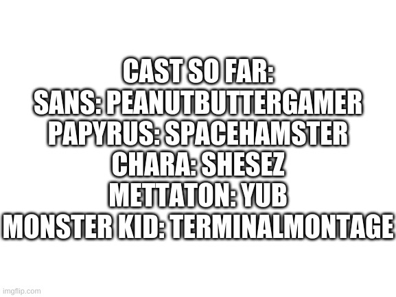 Blank White Template | CAST SO FAR:
SANS: PEANUTBUTTERGAMER
PAPYRUS: SPACEHAMSTER
CHARA: SHESEZ
METTATON: YUB
MONSTER KID: TERMINALMONTAGE | image tagged in blank white template | made w/ Imgflip meme maker
