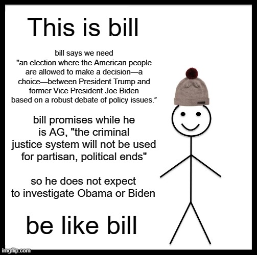 Be Like Bill | This is bill; bill says we need
"an election where the American people are allowed to make a decision—a choice—between President Trump and former Vice President Joe Biden based on a robust debate of policy issues.”; bill promises while he is AG, "the criminal justice system will not be used for partisan, political ends"; so he does not expect to investigate Obama or Biden; be like bill | image tagged in memes,be like bill,obama,biden,trump,election 2020 | made w/ Imgflip meme maker