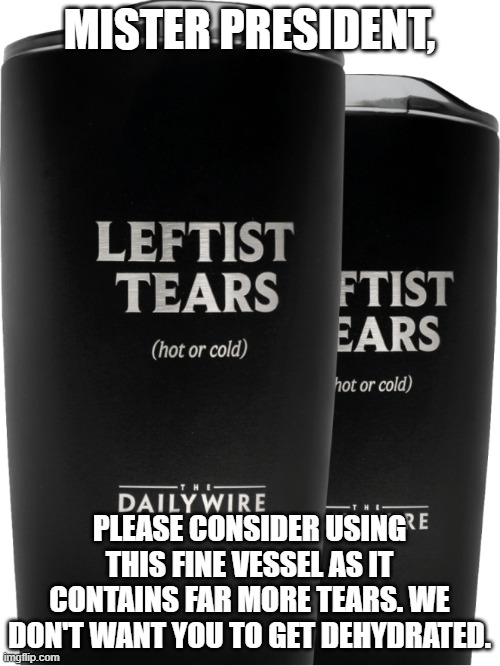 Daily Wire Leftist Tears Tumbler | MISTER PRESIDENT, PLEASE CONSIDER USING THIS FINE VESSEL AS IT CONTAINS FAR MORE TEARS. WE DON'T WANT YOU TO GET DEHYDRATED. | image tagged in daily wire leftist tears tumbler | made w/ Imgflip meme maker