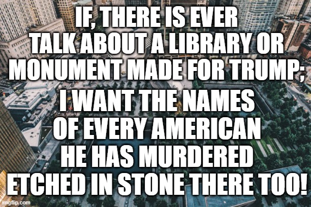 IF, THERE IS EVER TALK ABOUT A LIBRARY OR MONUMENT MADE FOR TRUMP;; I WANT THE NAMES OF EVERY AMERICAN HE HAS MURDERED ETCHED IN STONE THERE TOO! | made w/ Imgflip meme maker