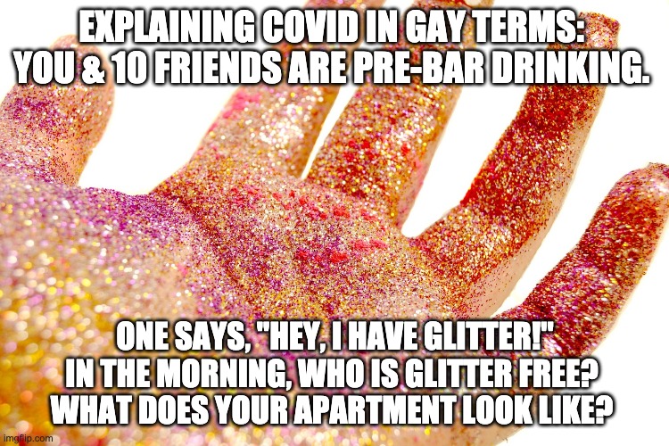 Covid explained by gay man in glitter to gay people | EXPLAINING COVID IN GAY TERMS: 
YOU & 10 FRIENDS ARE PRE-BAR DRINKING. ONE SAYS, "HEY, I HAVE GLITTER!"
IN THE MORNING, WHO IS GLITTER FREE? 
WHAT DOES YOUR APARTMENT LOOK LIKE? | image tagged in all the glitter in hand | made w/ Imgflip meme maker