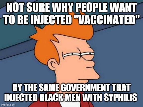 What could go wrong? | NOT SURE WHY PEOPLE WANT TO BE INJECTED "VACCINATED"; BY THE SAME GOVERNMENT THAT INJECTED BLACK MEN WITH SYPHILIS | image tagged in memes,futurama fry | made w/ Imgflip meme maker