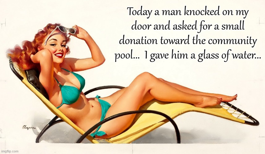Knock, knock... | Today a man knocked on my door and asked for a small donation toward the community pool...  I gave him a glass of water... | image tagged in knocked,door,donation,water,pool | made w/ Imgflip meme maker