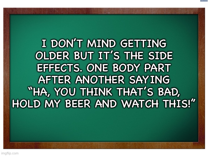 Green Blank Blackboard | I DON’T MIND GETTING OLDER BUT IT’S THE SIDE EFFECTS. ONE BODY PART AFTER ANOTHER SAYING “HA, YOU THINK THAT’S BAD, HOLD MY BEER AND WATCH THIS!” | image tagged in green blank blackboard | made w/ Imgflip meme maker